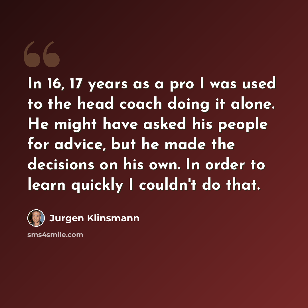 “In 16, 17 years as a pro I was used to the head coach doing it alone. He might have asked his people for advice, but he made the decisions on his own. In order to learn quickly I couldn't do that.” quote by Jurgen Klinsmann
