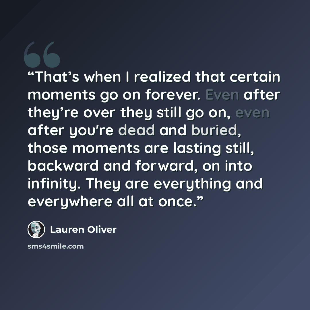 “That’s when I realized that certain moments go on forever. Even after they’re over they still go on, even after you're dead and buried, those moments are lasting still, backward and forward, on into infinity. They are everything and everywhere all at once.” quote by Lauren Oliver