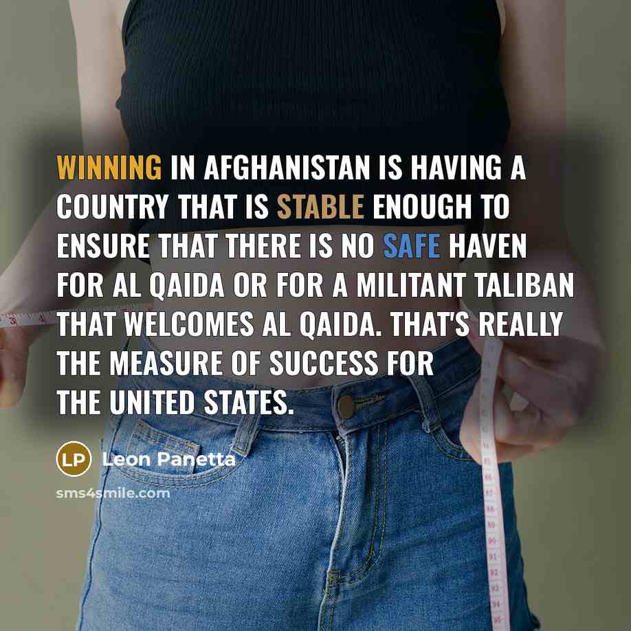 “Winning in Afghanistan is having a country that is stable enough to ensure that there is no safe haven for Al Qaida or for a militant Taliban that welcomes Al Qaida. That's really the measure of success for the United States.” quote by Leon Panetta