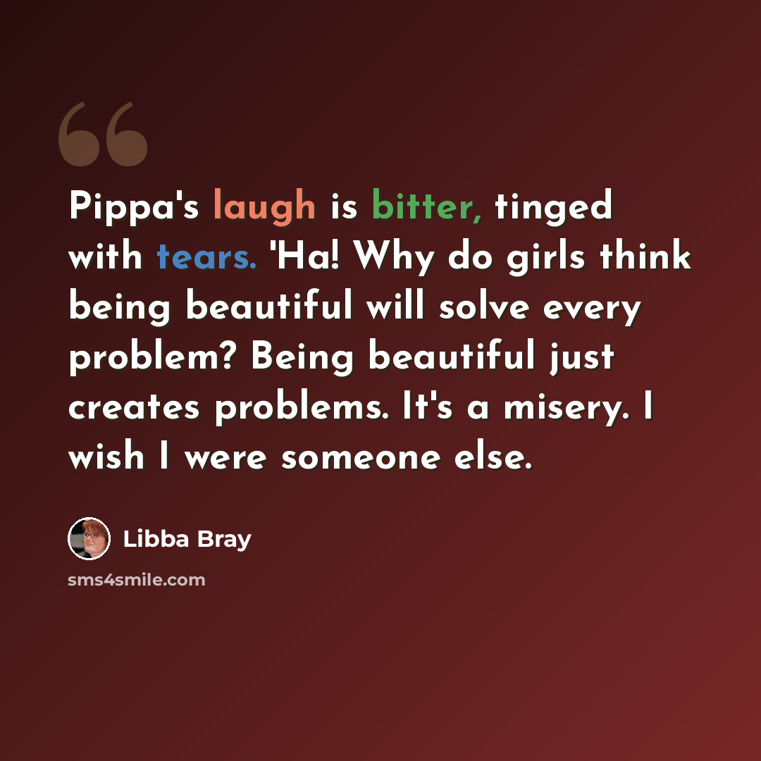 “Pippa's laugh is bitter, tinged with tears. 'Ha! Why do girls think being beautiful will solve every problem? Being beautiful just creates problems. It's a misery. I wish I were someone else.” quote by Libba Bray