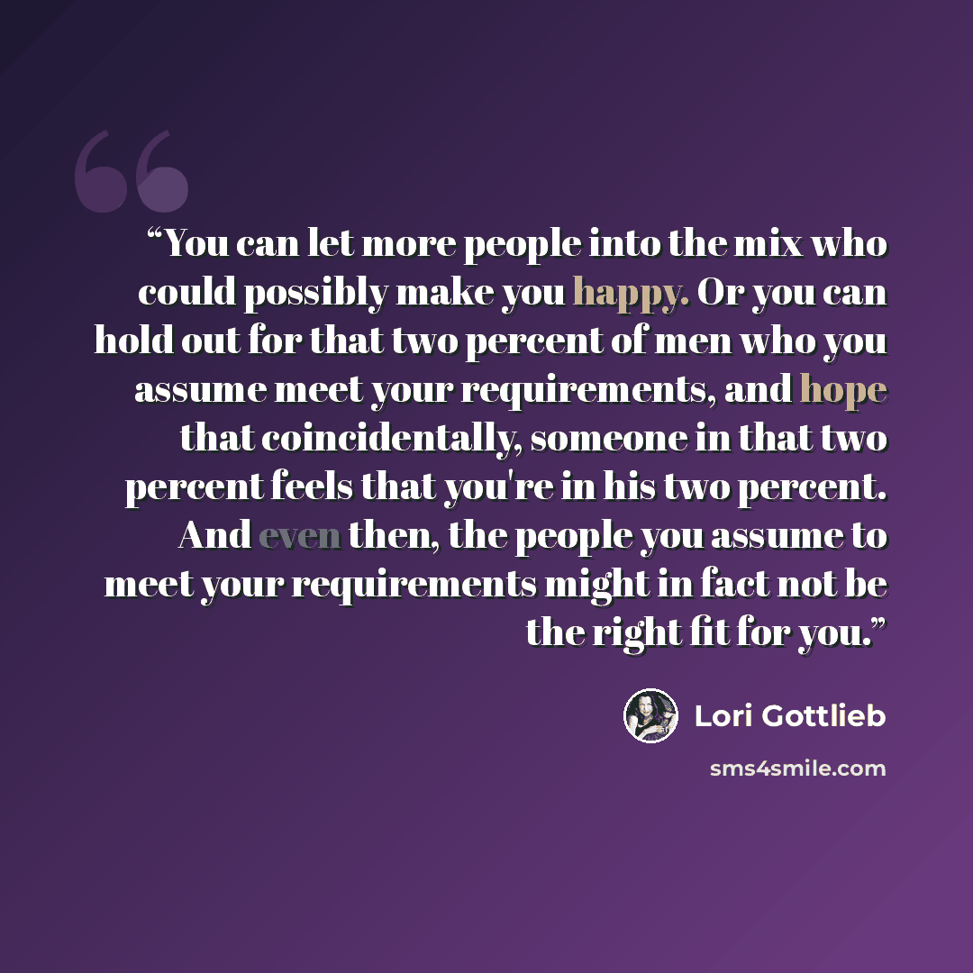 “You can let more people into the mix who could possibly make you happy. Or you can hold out for that two percent of men who you assume meet your requirements, and hope that coincidentally, someone in that two percent feels that you're in his two percent. And even then, the people you assume to…” quote by Lori Gottlieb