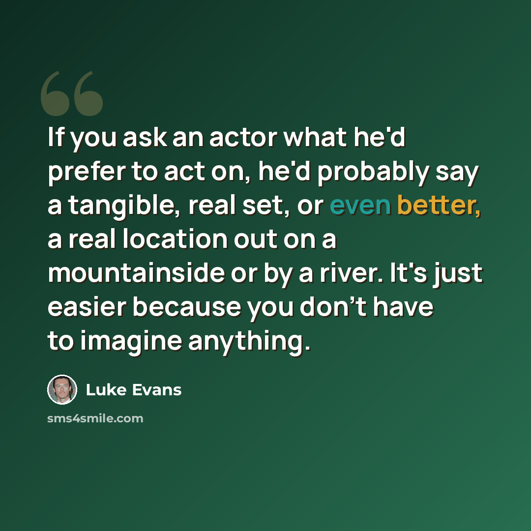 “If you ask an actor what he'd prefer to act on, he'd probably say a tangible, real set, or even better, a real location out on a mountainside or by a river. It's just easier because you don't have to imagine anything.” quote by Luke Evans