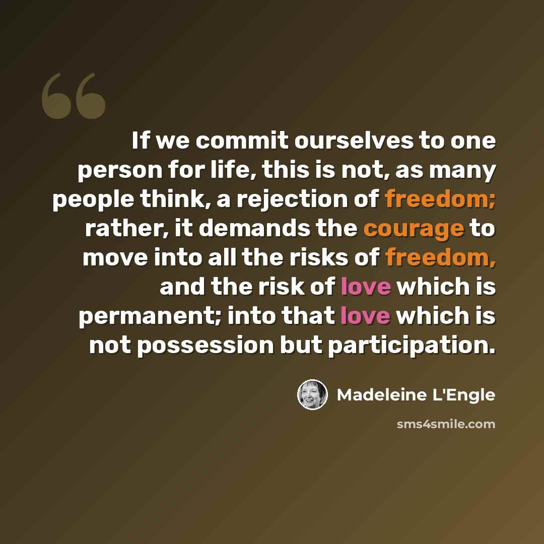 “If we commit ourselves to one person for life, this is not, as many people think, a rejection of freedom; rather, it demands the courage to move into all the risks of freedom, and the risk of love which is permanent; into that love which is not possession but participation.” quote by Madeleine L'Engle