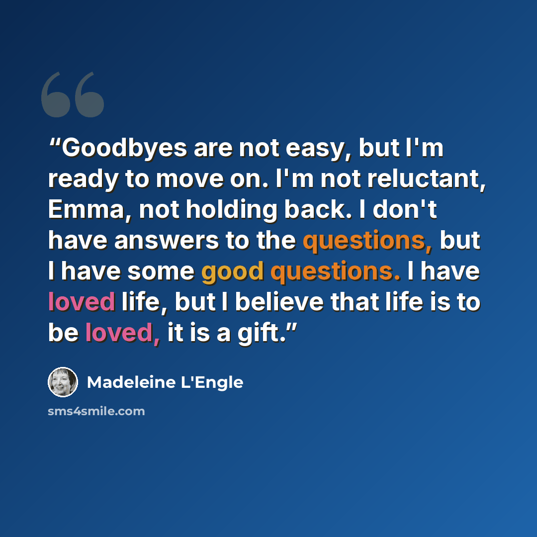 “Goodbyes are not easy, but I'm ready to move on. I'm not reluctant, Emma, not holding back. I don't have answers to the questions, but I have some good questions. I have loved life, but I believe that life is to be loved, it is a gift.” quote by Madeleine L'Engle