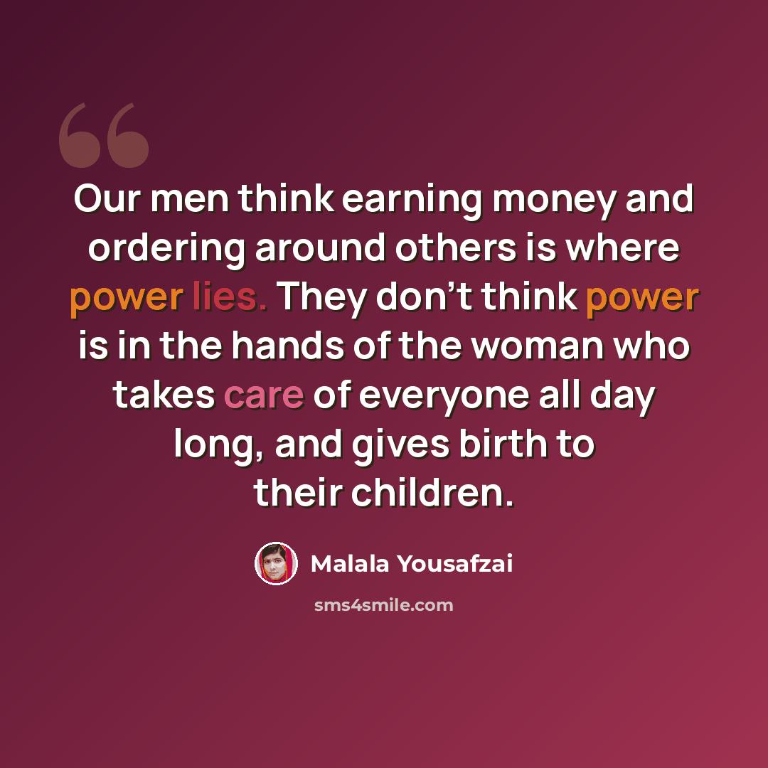 “Our men think earning money and ordering around others is where power lies. They don't think power is in the hands of the woman who takes care of everyone all day long, and gives birth to their children.” quote by Malala Yousafzai