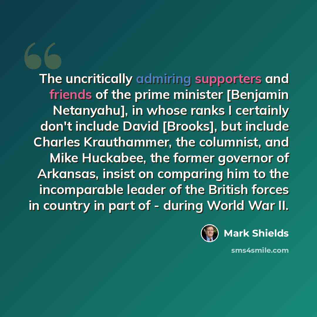 “The uncritically admiring supporters and friends of the prime minister [Benjamin Netanyahu], in whose ranks I certainly don't include David [Brooks], but include Charles Krauthammer, the columnist, and Mike Huckabee, the former governor of Arkansas, insist on comparing him to the incomparable…” quote by Mark Shields