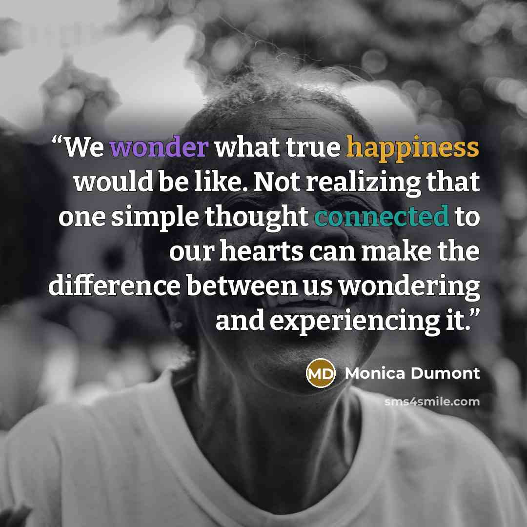 “We wonder what true happiness would be like. Not realizing that one simple thought connected to our hearts can make the difference between us wondering and experiencing it.” quote by Monica Dumont