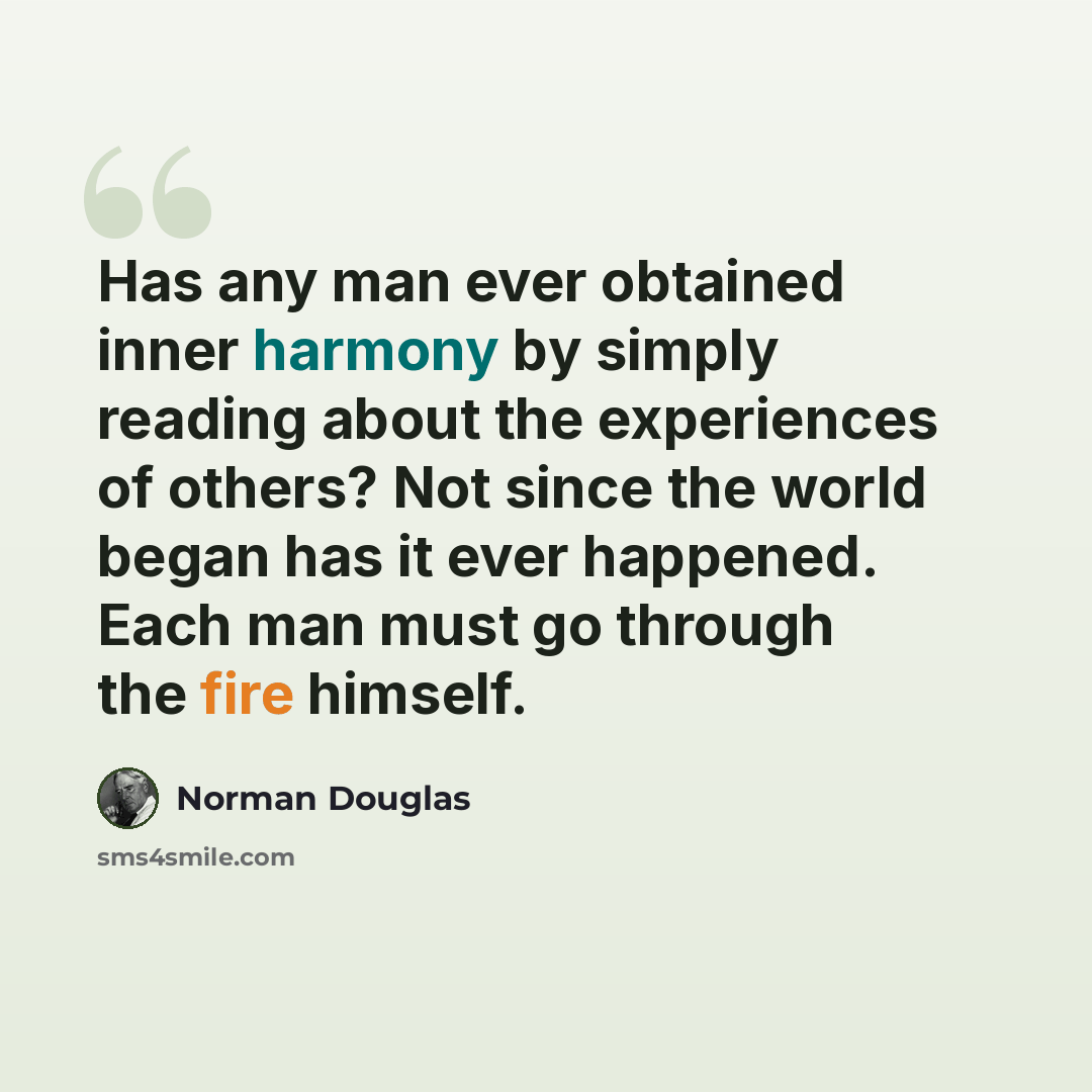 “Has any man ever obtained inner harmony by simply reading about the experiences of others? Not since the world began has it ever happened. Each man must go through the fire himself.” quote by Norman Douglas
