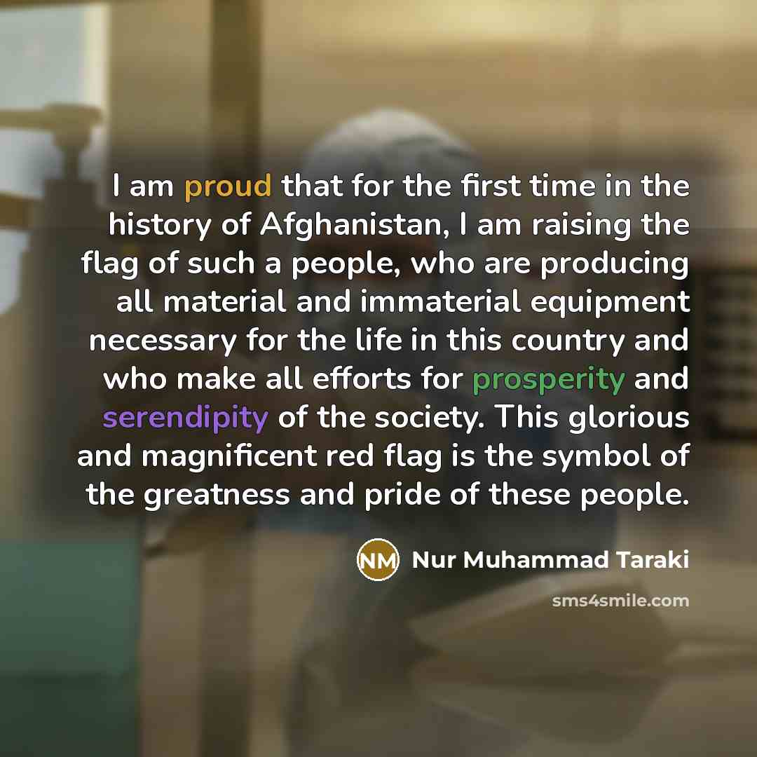 “I am proud that for the first time in the history of Afghanistan, I am raising the flag of such a people, who are producing all material and immaterial equipment necessary for the life in this country and who make all efforts for prosperity and serendipity of the society. This glorious and…” quote by Nur Muhammad Taraki