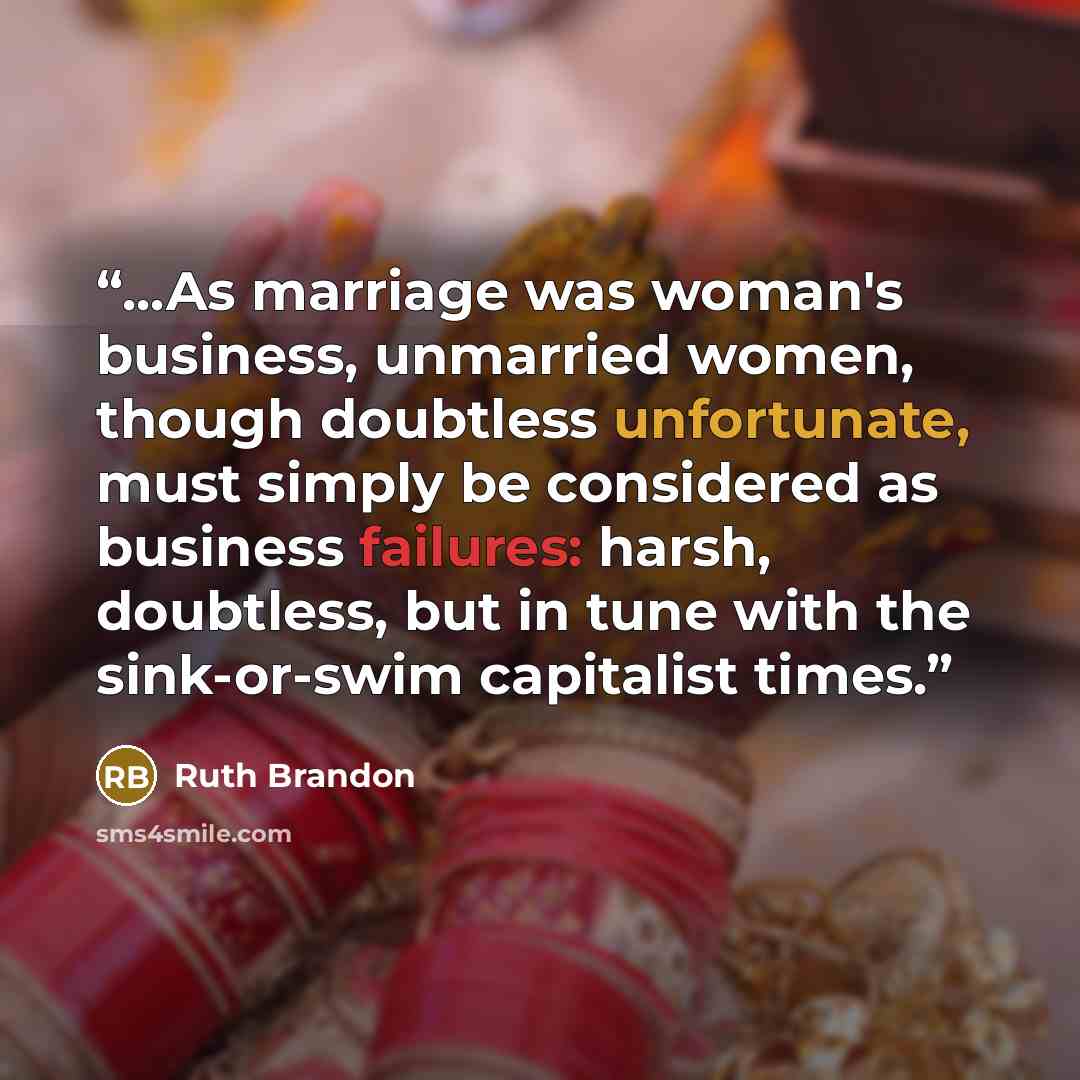 “...As marriage was woman's business, unmarried women, though doubtless unfortunate, must simply be considered as business failures: harsh, doubtless, but in tune with the sink-or-swim capitalist times.” quote by Ruth Brandon
