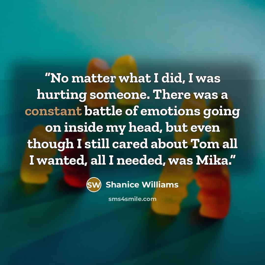 “No matter what I did, I was hurting someone. There was a constant battle of emotions going on inside my head, but even though I still cared about Tom all I wanted, all I needed, was Mika.” quote by Shanice Williams