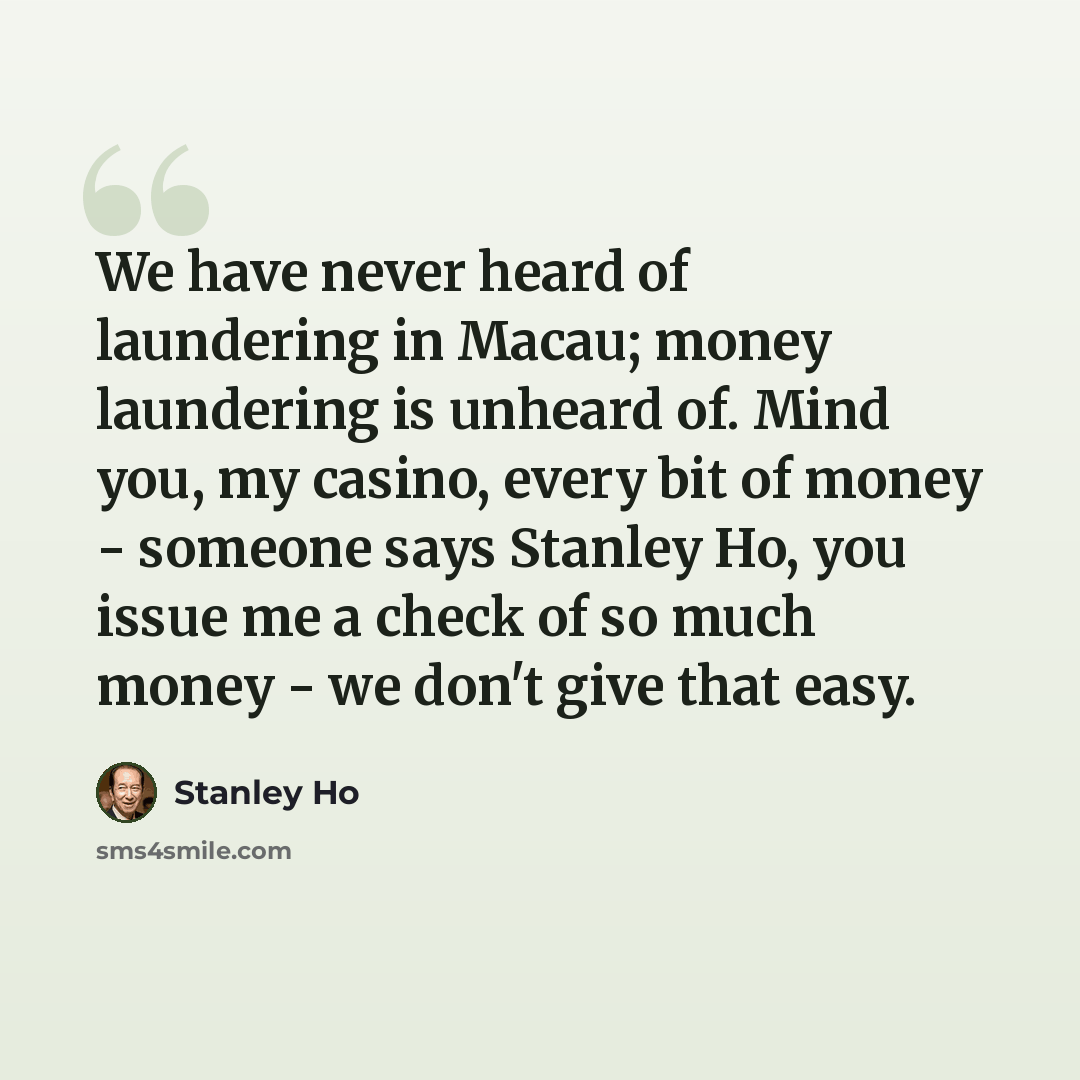 “We have never heard of laundering in Macau; money laundering is unheard of. Mind you, my casino, every bit of money - someone says Stanley Ho, you issue me a check of so much money - we don't give that easy.” quote by Stanley Ho
