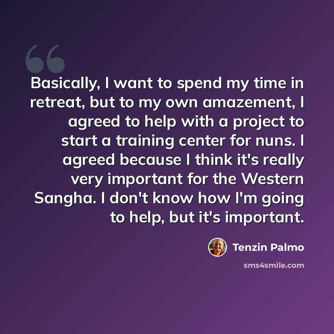 “Basically, I want to spend my time in retreat, but to my own amazement, I agreed to help with a project to start a training center for nuns. I agreed because I think it's really very important for the Western Sangha. I don't know how I'm going to help, but it's important.” quote by Tenzin Palmo