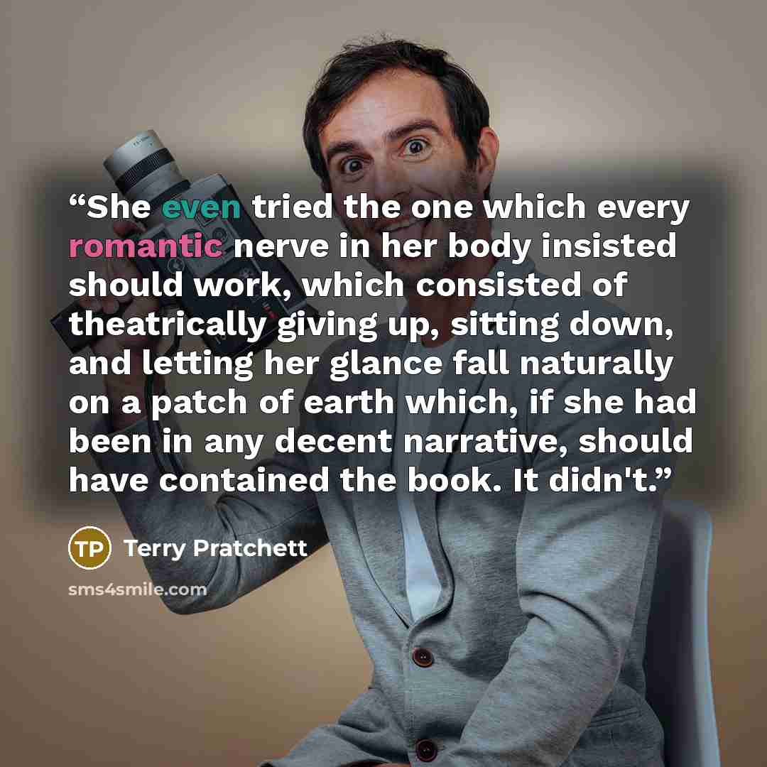 “She even tried the one which every romantic nerve in her body insisted should work, which consisted of theatrically giving up, sitting down, and letting her glance fall naturally on a patch of earth which, if she had been in any decent narrative, should have contained the book. It didn't.” quote by Terry Pratchett