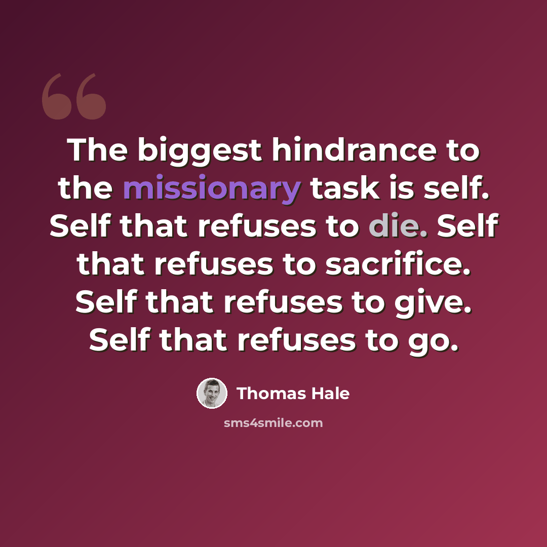 “The biggest hindrance to the missionary task is self. Self that refuses to die. Self that refuses to sacrifice. Self that refuses to give. Self that refuses to go.” quote by Thomas Hale