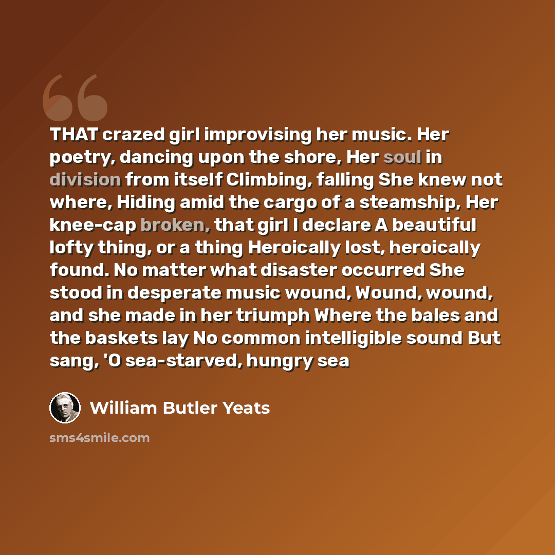 “THAT crazed girl improvising her music. Her poetry, dancing upon the shore, Her soul in division from itself Climbing, falling She knew not where, Hiding amid the cargo of a steamship, Her knee-cap broken, that girl I declare A beautiful lofty thing, or a thing Heroically lost, heroically found…” quote by William Butler Yeats