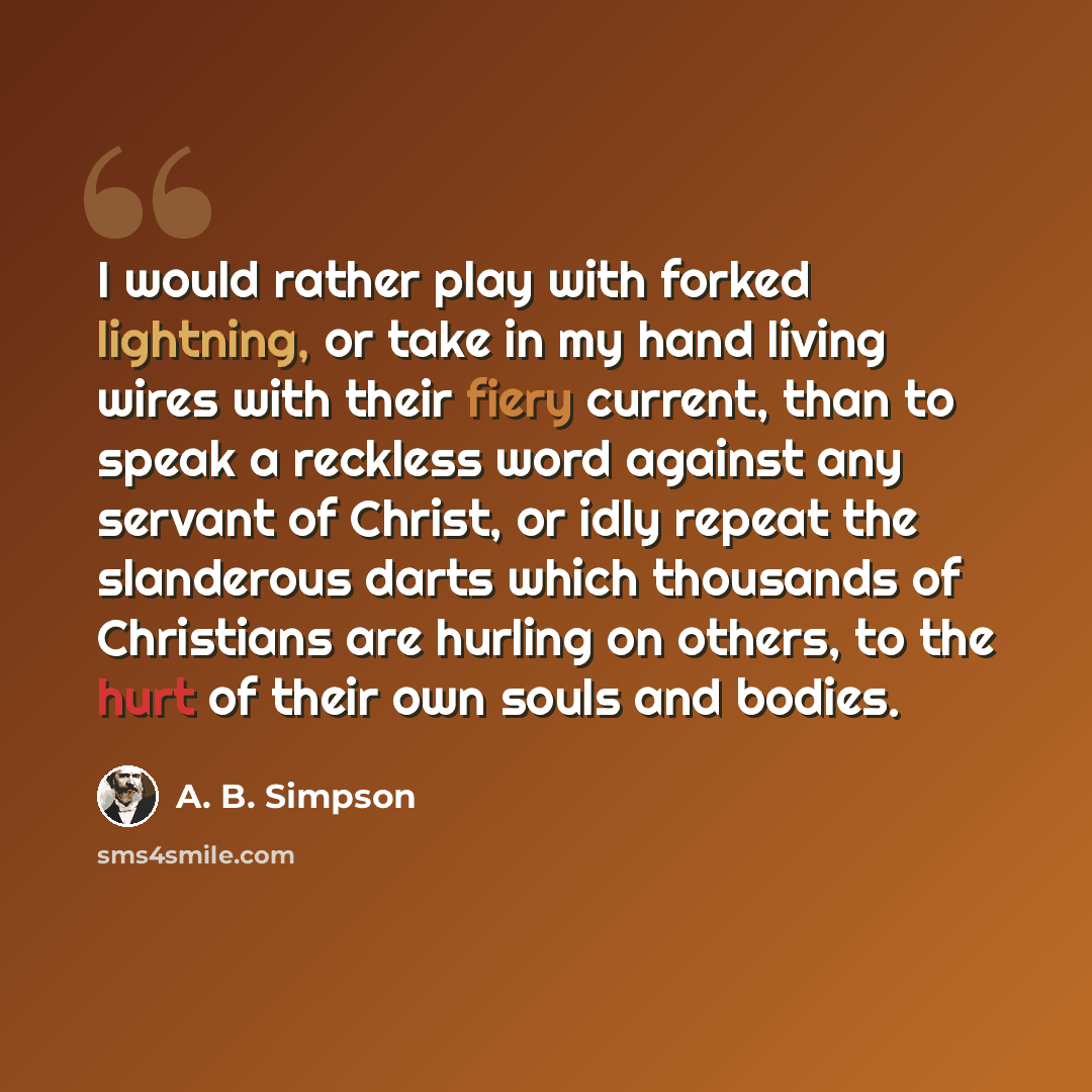 “I would rather play with forked lightning, or take in my hand living wires with their fiery current, than to speak a reckless word against any servant of Christ, or idly repeat the slanderous darts which thousands of Christians are hurling on others, to the hurt of their own souls and bodies.” quote by A. B. Simpson