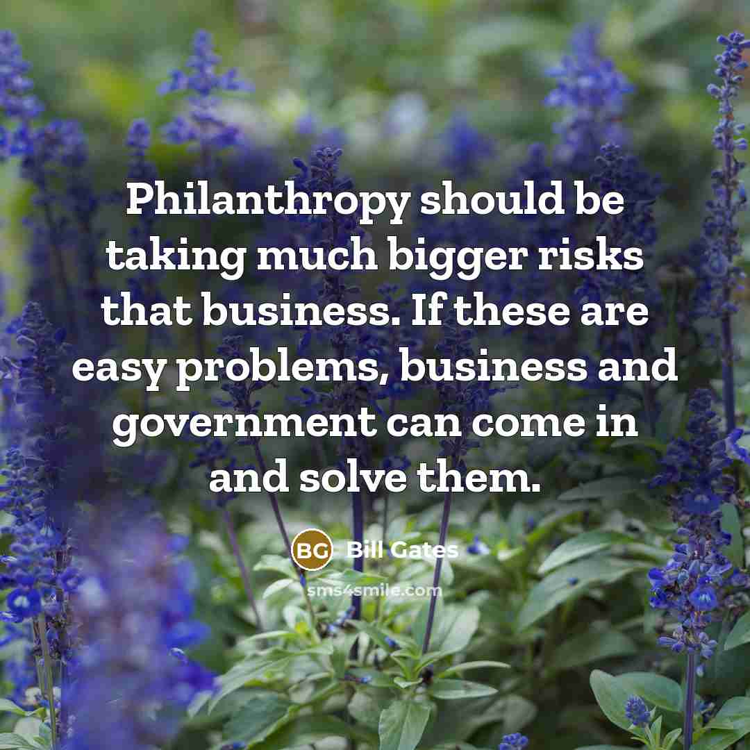 “Philanthropy should be taking much bigger risks that business. If these are easy problems, business and government can come in and solve them.” quote by Bill Gates