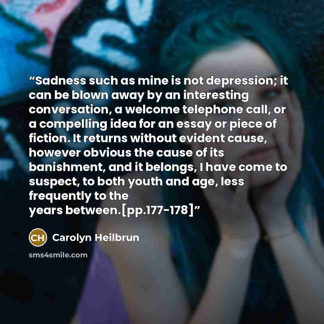 “Sadness such as mine is not depression; it can be blown away by an interesting conversation, a welcome telephone call, or a compelling idea for an essay or piece of fiction. It returns without evident cause, however obvious the cause of its banishment, and it belongs, I have come to suspect, to…” quote by Carolyn Heilbrun