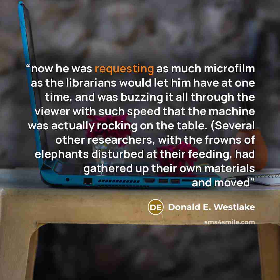 “now he was requesting as much microfilm as the librarians would let him have at one time, and was buzzing it all through the viewer with such speed that the machine was actually rocking on the table. (Several other researchers, with the frowns of elephants disturbed at their feeding, had gathered…” quote by Donald E. Westlake