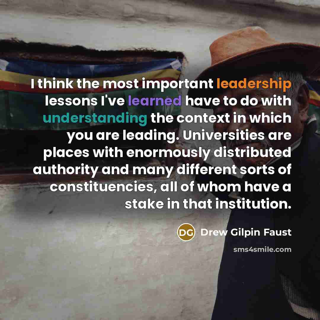 “I think the most important leadership lessons I've learned have to do with understanding the context in which you are leading. Universities are places with enormously distributed authority and many different sorts of constituencies, all of whom have a stake in that institution.” quote by Drew Gilpin Faust
