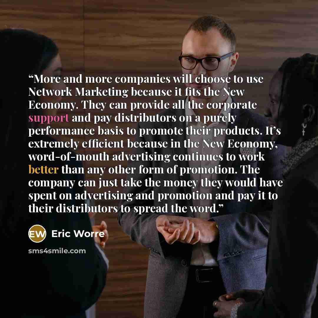 “More and more companies will choose to use Network Marketing because it fits the New Economy. They can provide all the corporate support and pay distributors on a purely performance basis to promote their products. It’s extremely efficient because in the New Economy, word-of-mouth advertising…” quote by Eric Worre