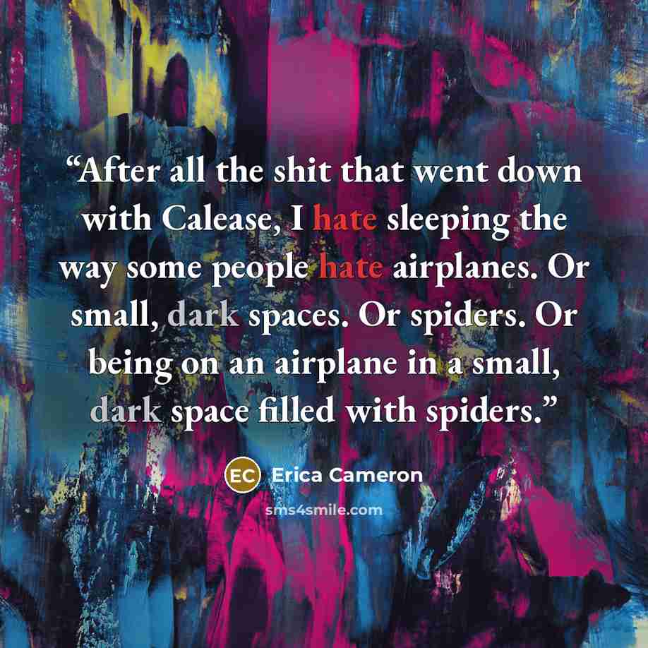 “After all the shit that went down with Calease, I hate sleeping the way some people hate airplanes. Or small, dark spaces. Or spiders. Or being on an airplane in a small, dark space filled with spiders.” quote by Erica Cameron