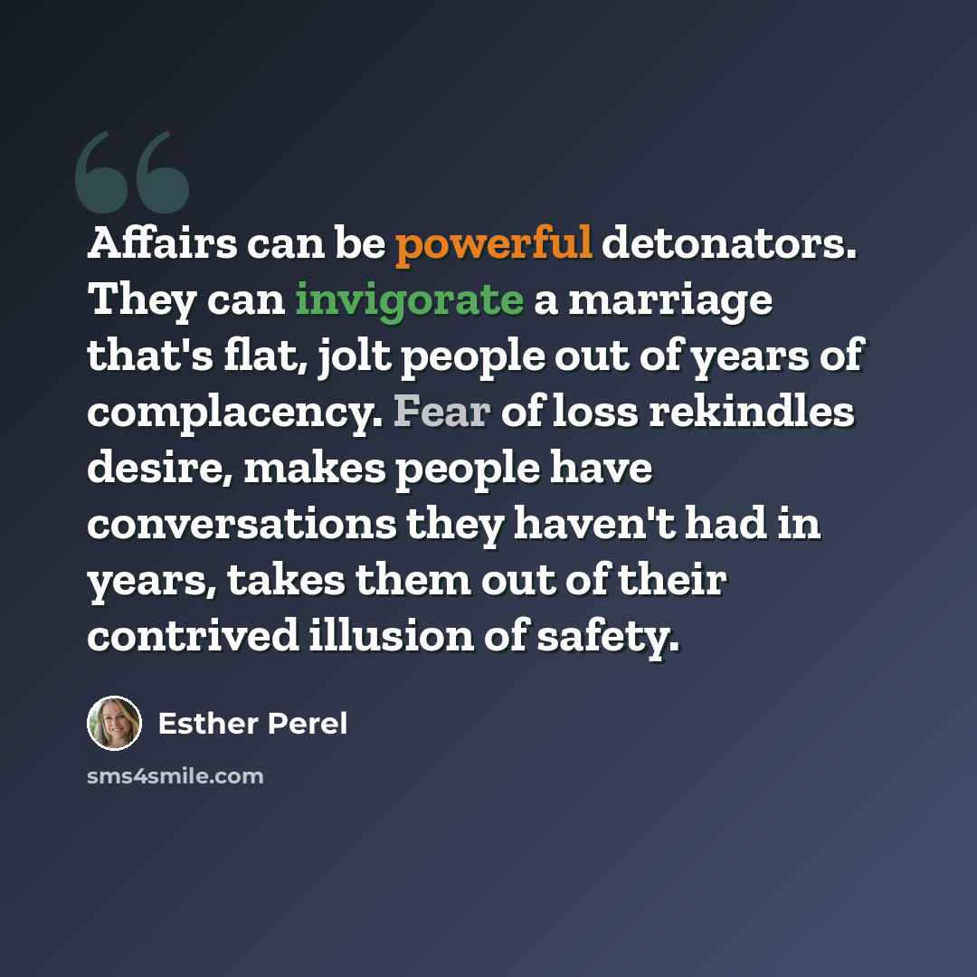 “Affairs can be powerful detonators. They can invigorate a marriage that's flat, jolt people out of years of complacency. Fear of loss rekindles desire, makes people have conversations they haven't had in years, takes them out of their contrived illusion of safety.” quote by Esther Perel