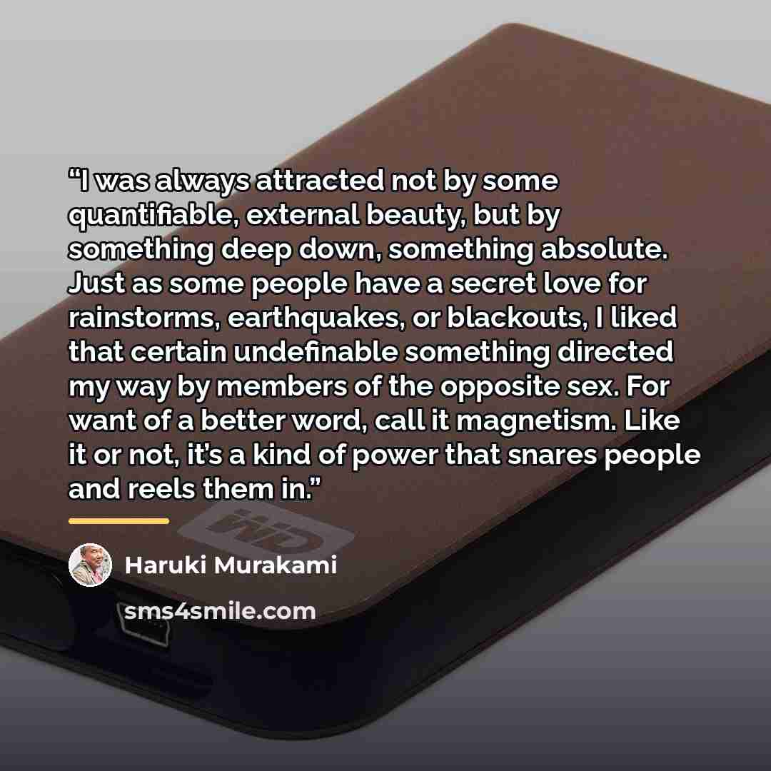 “I was always attracted not by some quantifiable, external beauty, but by something deep down, something absolute. Just as some people have a secret love for rainstorms, earthquakes, or blackouts, I liked that certain undefinable something directed my way by members of the opposite sex. For want of…” quote by Haruki Murakami