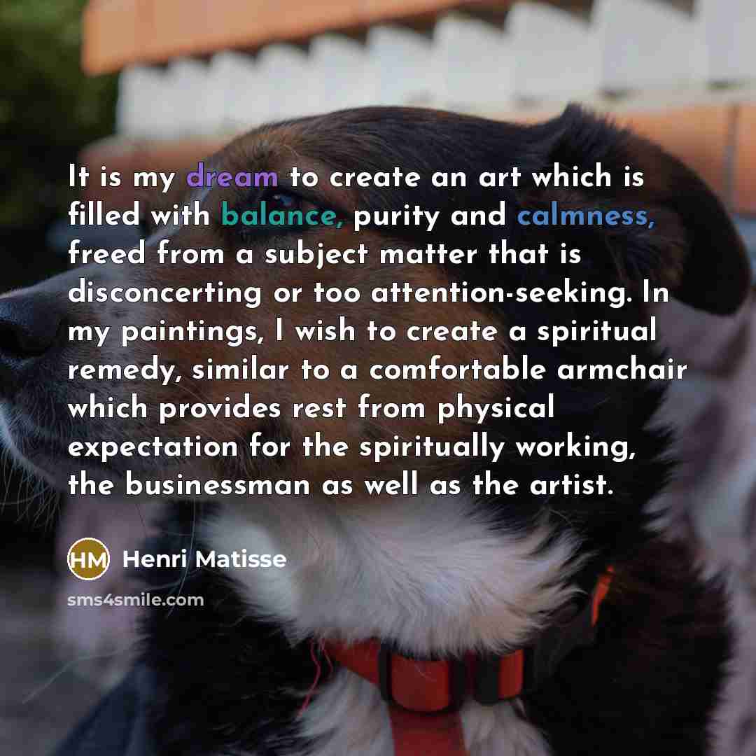 “It is my dream to create an art which is filled with balance, purity and calmness, freed from a subject matter that is disconcerting or too attention-seeking. In my paintings, I wish to create a spiritual remedy, similar to a comfortable armchair which provides rest from physical expectation for…” quote by Henri Matisse