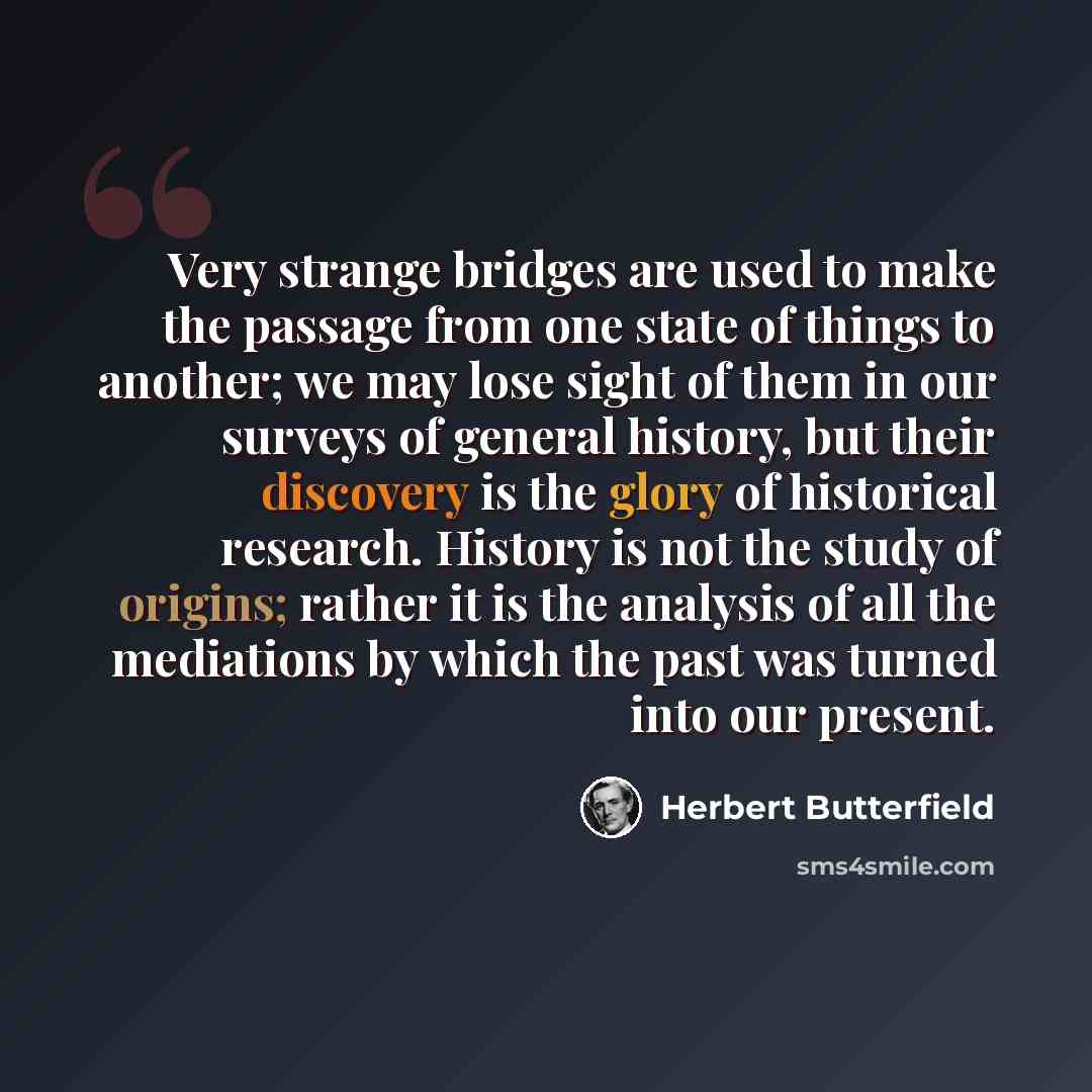 “Very strange bridges are used to make the passage from one state of things to another; we may lose sight of them in our surveys of general history, but their discovery is the glory of historical research. History is not the study of origins; rather it is the analysis of all the mediations by which…” quote by Herbert Butterfield