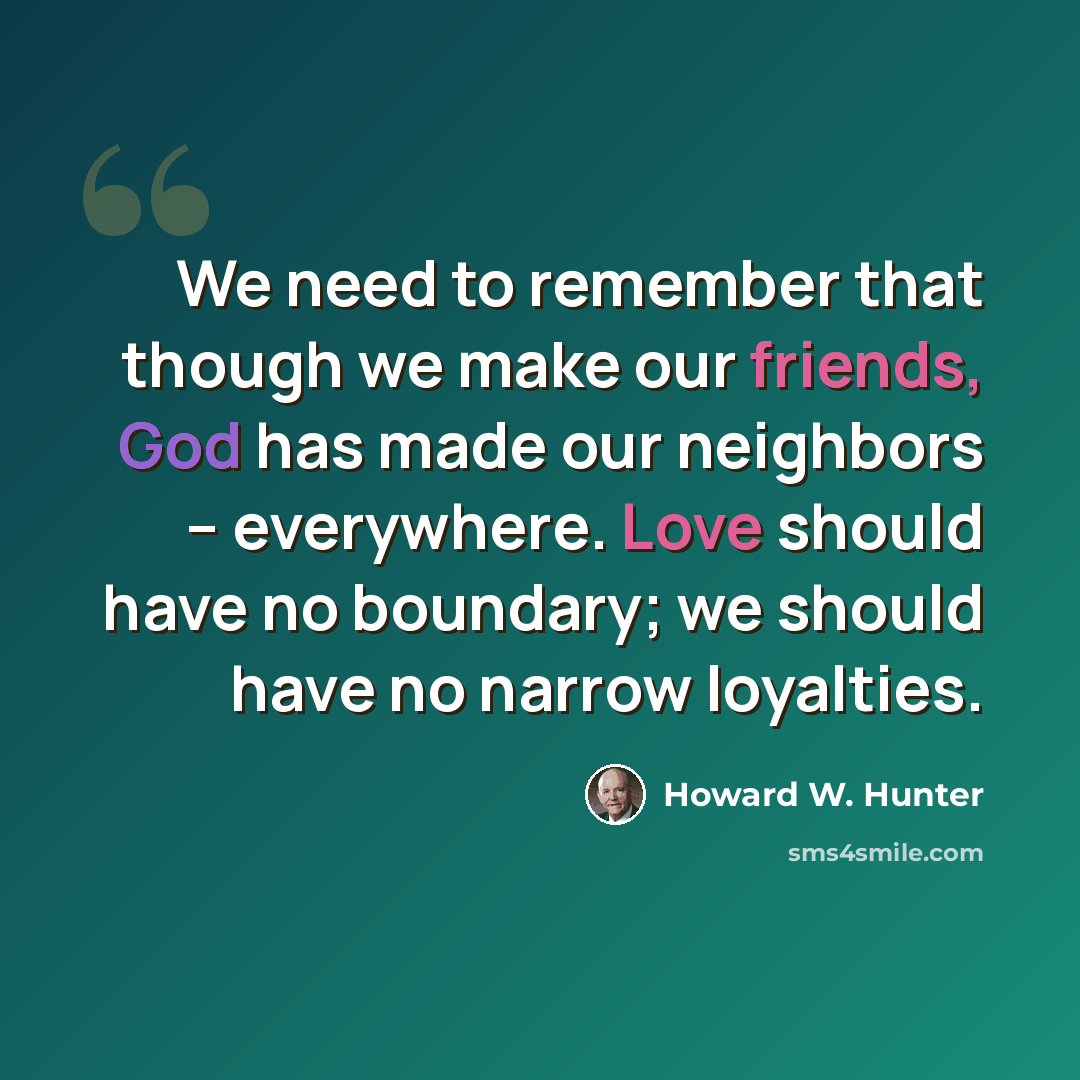 “We need to remember that though we make our friends, God has made our neighbors – everywhere. Love should have no boundary; we should have no narrow loyalties.” quote by Howard W. Hunter