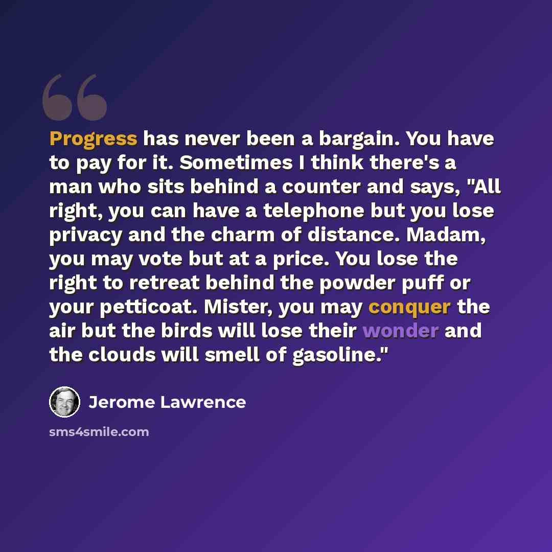 “Progress has never been a bargain. You have to pay for it. Sometimes I think there's a man who sits behind a counter and says, "All right, you can have a telephone but you lose privacy and the charm of distance. Madam, you may vote but at a price. You lose the right to retreat behind the powder…” quote by Jerome Lawrence