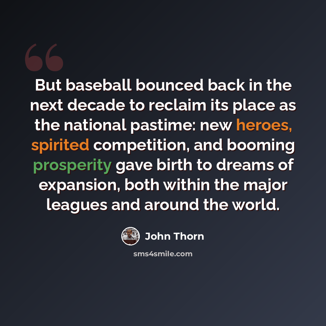 “But baseball bounced back in the next decade to reclaim its place as the national pastime: new heroes, spirited competition, and booming prosperity gave birth to dreams of expansion, both within the major leagues and around the world.” quote by John Thorn