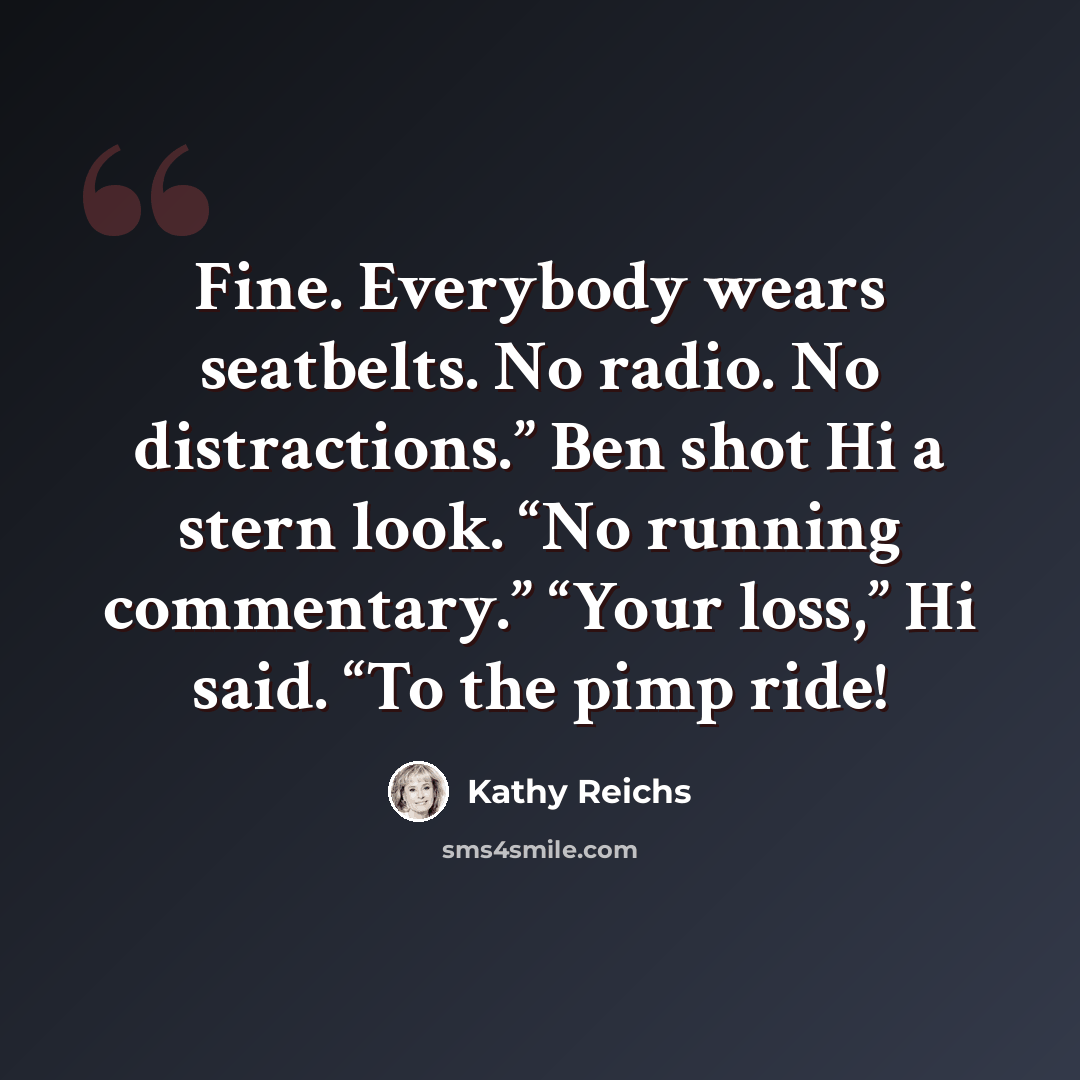 “Fine. Everybody wears seatbelts. No radio. No distractions.” Ben shot Hi a stern look. “No running commentary.” “Your loss,” Hi said. “To the pimp ride!” quote by Kathy Reichs