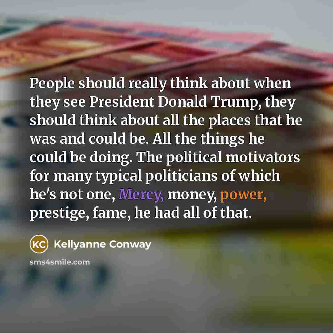 “People should really think about when they see President Donald Trump, they should think about all the places that he was and could be. All the things he could be doing. The political motivators for many typical politicians of which he's not one, Mercy, money, power, prestige, fame, he had all of…” quote by Kellyanne Conway