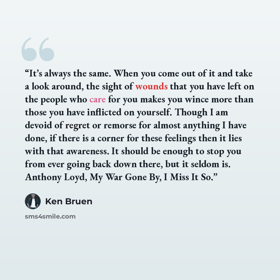 “It’s always the same. When you come out of it and take a look around, the sight of wounds that you have left on the people who care for you makes you wince more than those you have inflicted on yourself. Though I am devoid of regret or remorse for almost anything I have done, if there is a corner…” quote by Ken Bruen