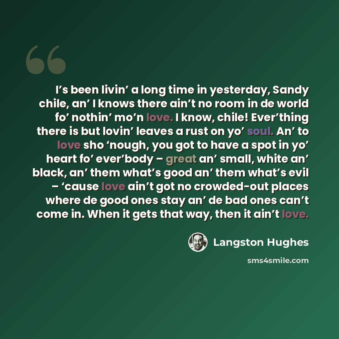 “I’s been livin’ a long time in yesterday, Sandy chile, an’ I knows there ain’t no room in de world fo’ nothin’ mo’n love. I know, chile! Ever’thing there is but lovin’ leaves a rust on yo’ soul. An’ to love sho ‘nough, you got to have a spot in yo’ heart fo’ ever’body – great an’ small, white an’…” quote by Langston Hughes