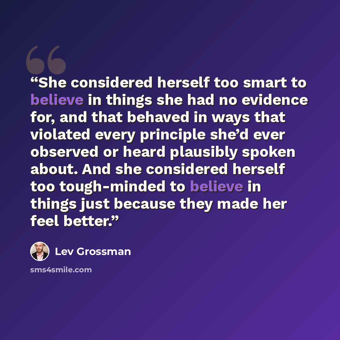 “She considered herself too smart to believe in things she had no evidence for, and that behaved in ways that violated every principle she’d ever observed or heard plausibly spoken about. And she considered herself too tough-minded to believe in things just because they made her feel better.” quote by Lev Grossman