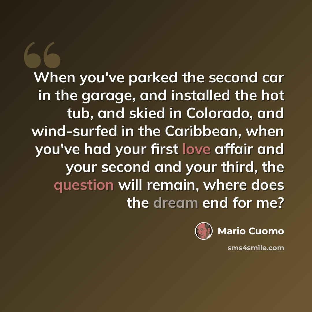 “When you've parked the second car in the garage, and installed the hot tub, and skied in Colorado, and wind-surfed in the Caribbean, when you've had your first love affair and your second and your third, the question will remain, where does the dream end for me?” quote by Mario Cuomo