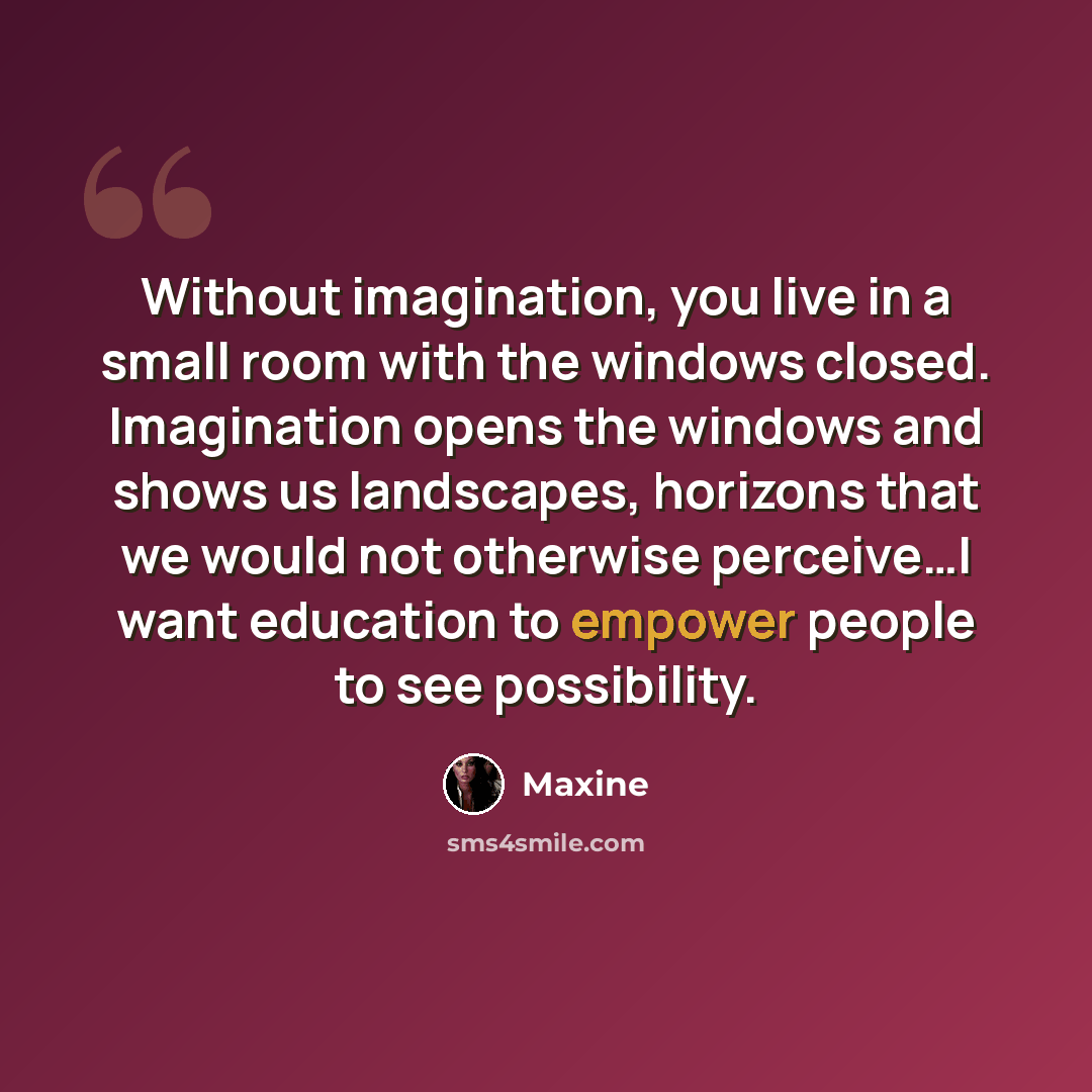 “Without imagination, you live in a small room with the windows closed. Imagination opens the windows and shows us landscapes, horizons that we would not otherwise perceive…I want education to empower people to see possibility.” quote by Maxine