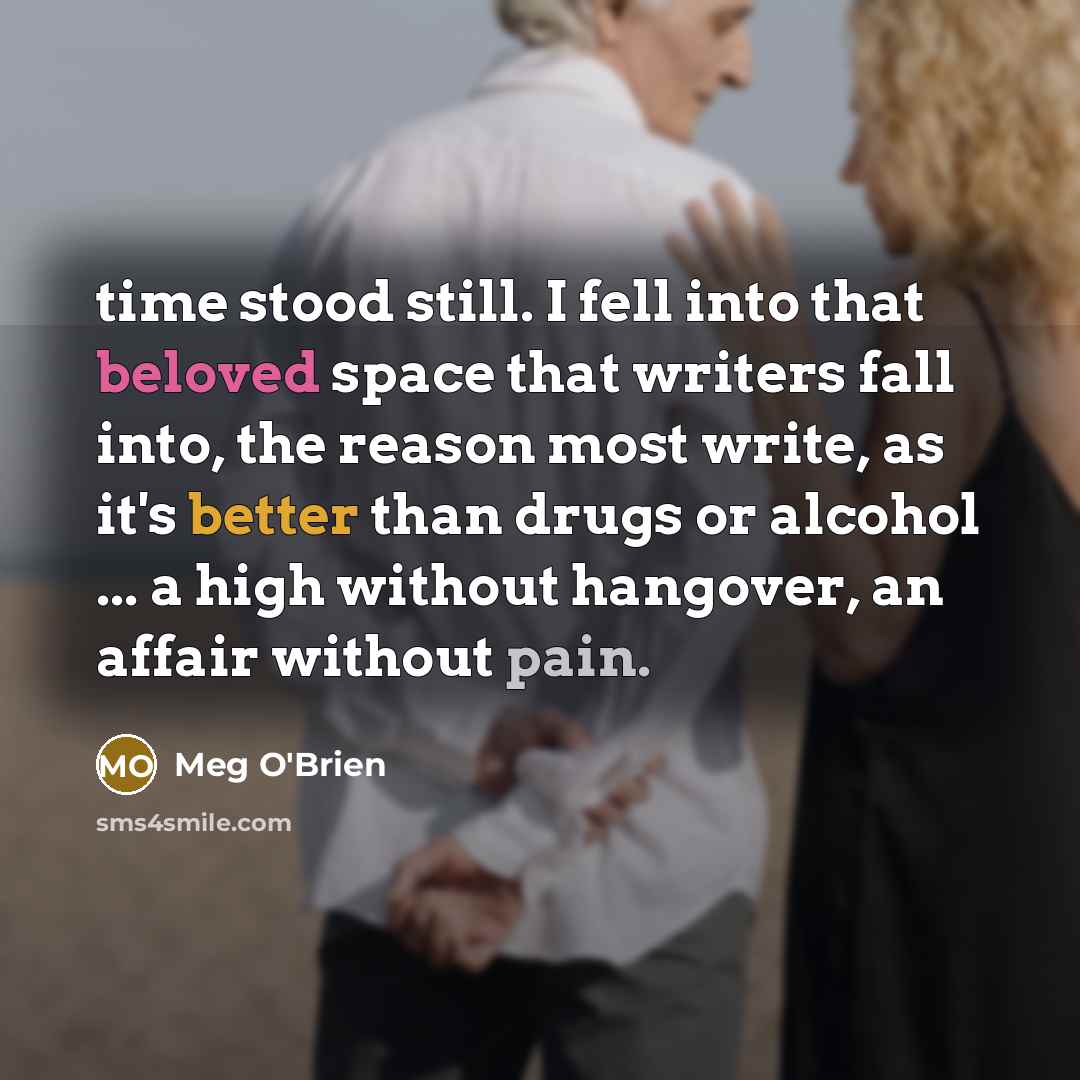 “time stood still. I fell into that beloved space that writers fall into, the reason most write, as it's better than drugs or alcohol ... a high without hangover, an affair without pain.” quote by Meg O'Brien