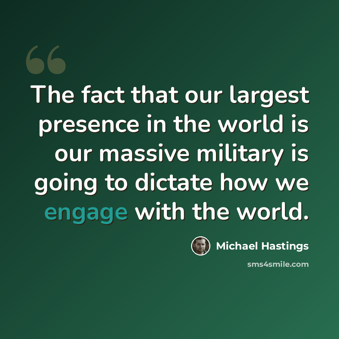 “The fact that our largest presence in the world is our massive military is going to dictate how we engage with the world.” quote by Michael Hastings