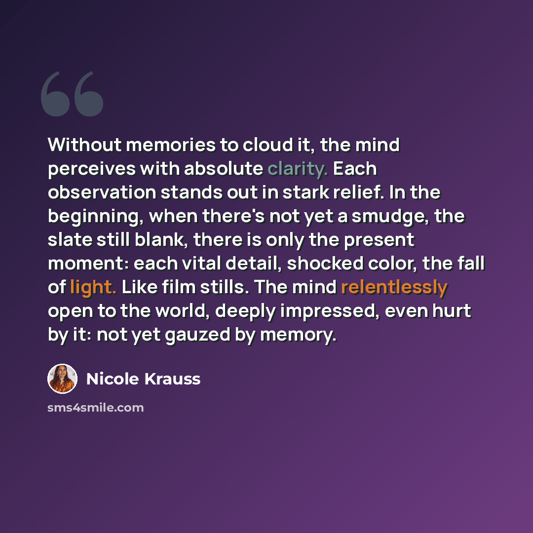 “Without memories to cloud it, the mind perceives with absolute clarity. Each observation stands out in stark relief. In the beginning, when there's not yet a smudge, the slate still blank, there is only the present moment: each vital detail, shocked color, the fall of light. Like film stills. The…” quote by Nicole Krauss