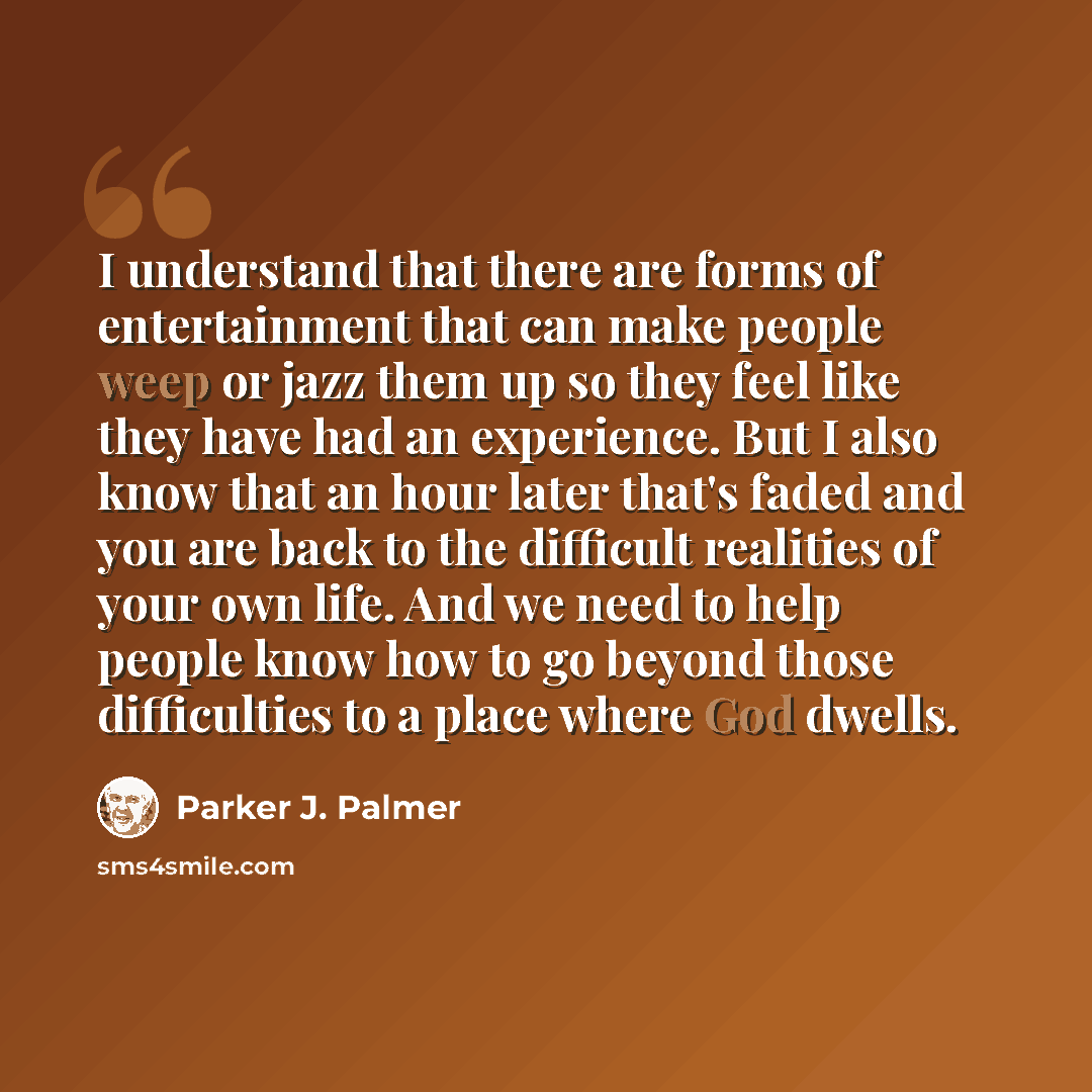 “I understand that there are forms of entertainment that can make people weep or jazz them up so they feel like they have had an experience. But I also know that an hour later that's faded and you are back to the difficult realities of your own life. And we need to help people know how to go beyond…” quote by Parker J. Palmer