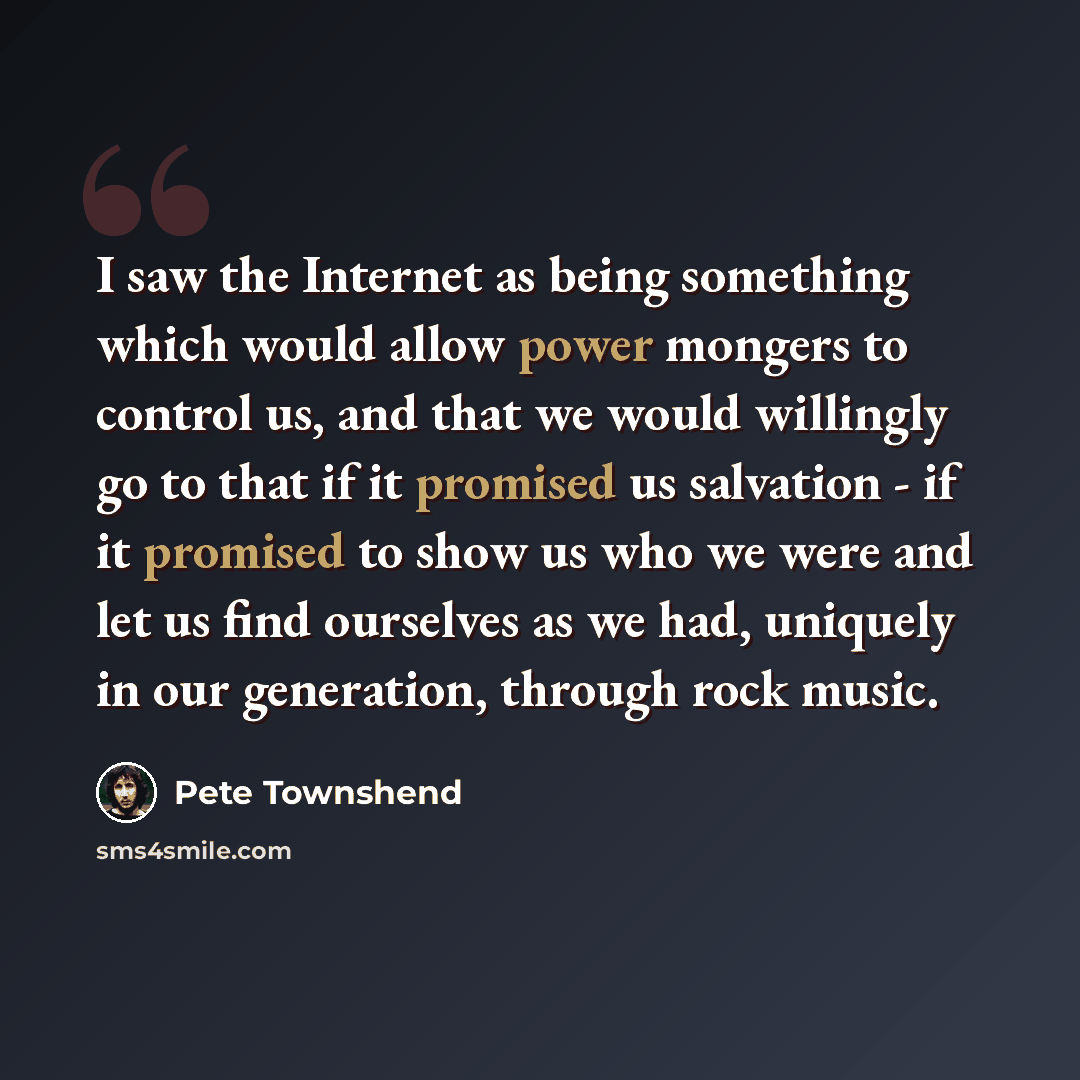 “I saw the Internet as being something which would allow power mongers to control us, and that we would willingly go to that if it promised us salvation - if it promised to show us who we were and let us find ourselves as we had, uniquely in our generation, through rock music.” quote by Pete Townshend