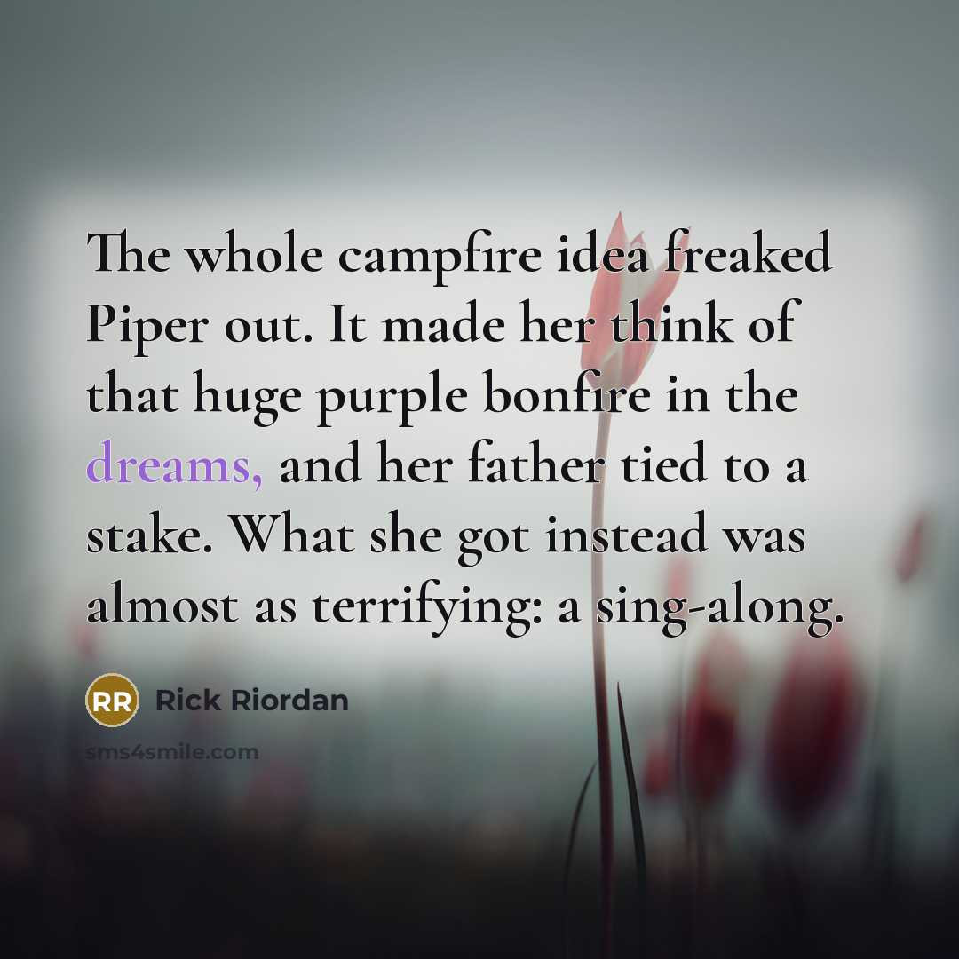 “The whole campfire idea freaked Piper out. It made her think of that huge purple bonfire in the dreams, and her father tied to a stake. What she got instead was almost as terrifying: a sing-along.” quote by Rick Riordan