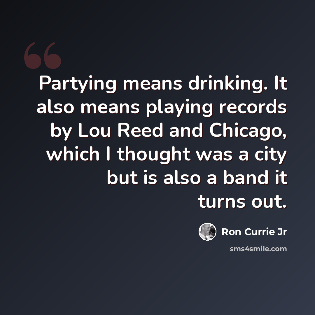 “Partying means drinking. It also means playing records by Lou Reed and Chicago, which I thought was a city but is also a band it turns out.” quote by Ron Currie Jr