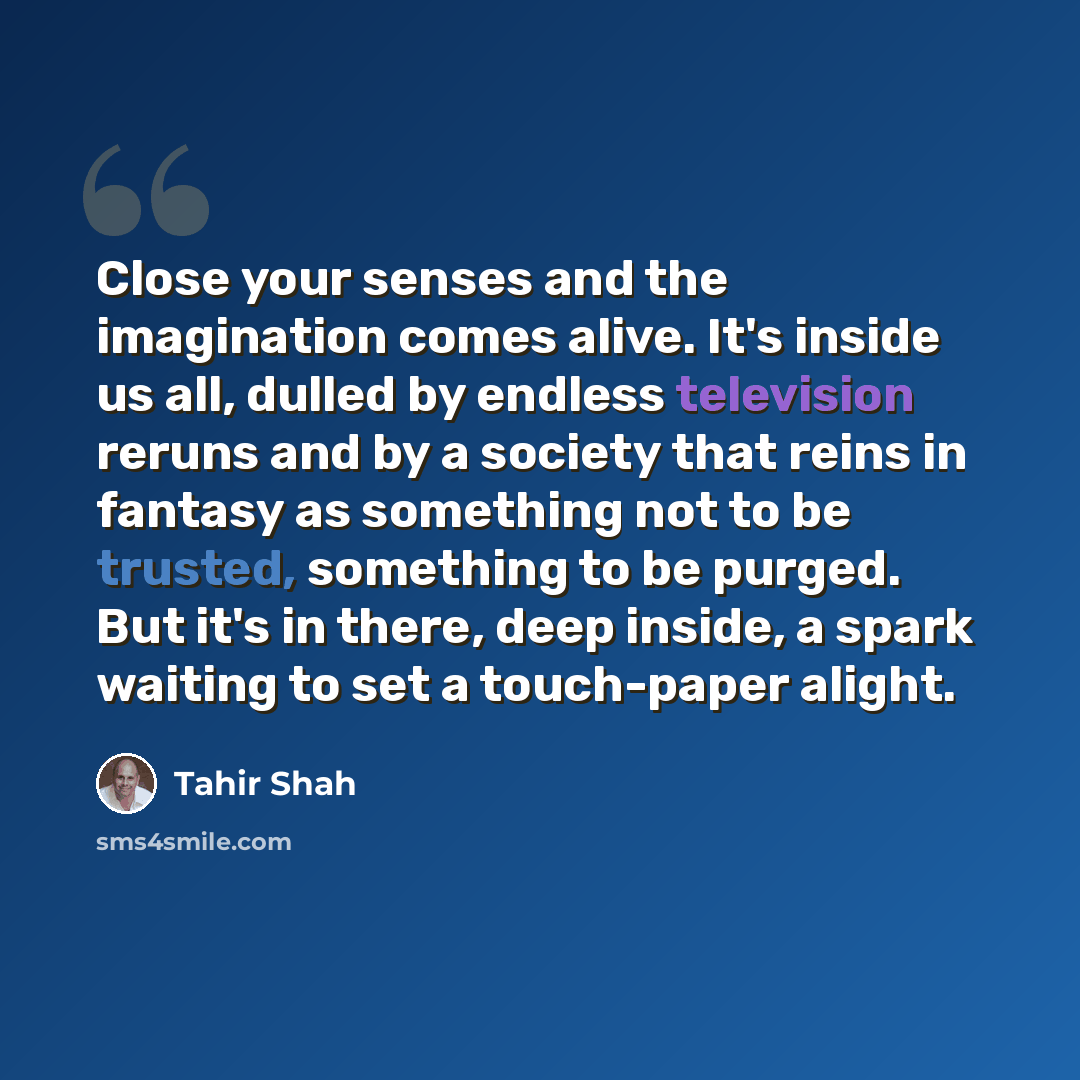 “Close your senses and the imagination comes alive. It's inside us all, dulled by endless television reruns and by a society that reins in fantasy as something not to be trusted, something to be purged. But it's in there, deep inside, a spark waiting to set a touch-paper alight.” quote by Tahir Shah