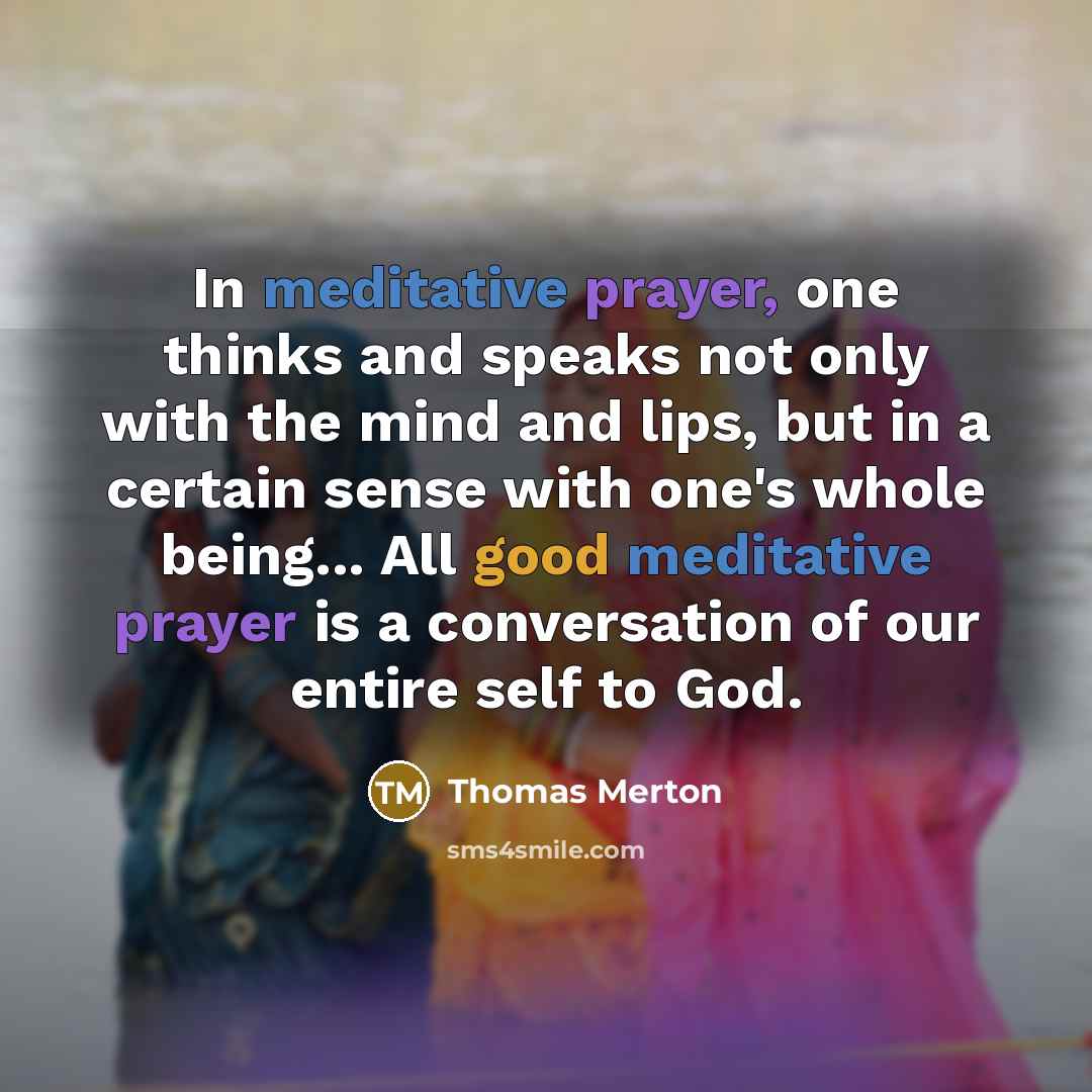 “In meditative prayer, one thinks and speaks not only with the mind and lips, but in a certain sense with one's whole being... All good meditative prayer is a conversation of our entire self to God.” quote by Thomas Merton